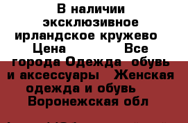 В наличии эксклюзивное ирландское кружево › Цена ­ 38 000 - Все города Одежда, обувь и аксессуары » Женская одежда и обувь   . Воронежская обл.